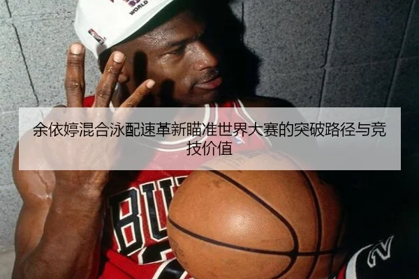 余依婷混合泳配速革新瞄准世界大赛的突破路径与竞技价值